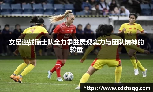 女足迎战瑞士队全力争胜展现实力与团队精神的较量